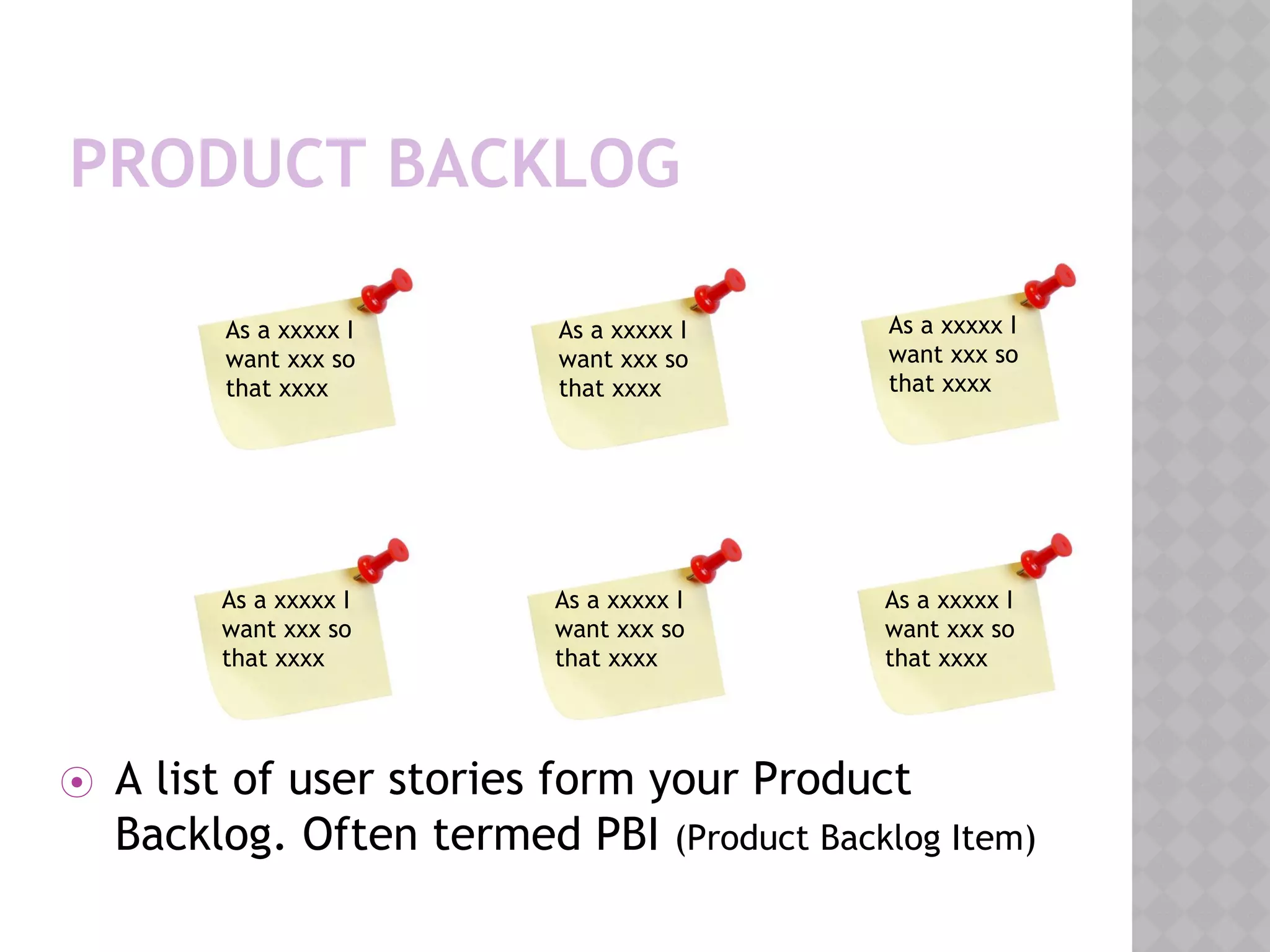 PRODUCT BACKLOG
⦿ A list of user stories form your Product
Backlog. Often termed PBI (Product Backlog Item)
As a xxxxx I
want xxx so
that xxxx
As a xxxxx I
want xxx so
that xxxx
As a xxxxx I
want xxx so
that xxxx
As a xxxxx I
want xxx so
that xxxx
As a xxxxx I
want xxx so
that xxxx
As a xxxxx I
want xxx so
that xxxx
 
