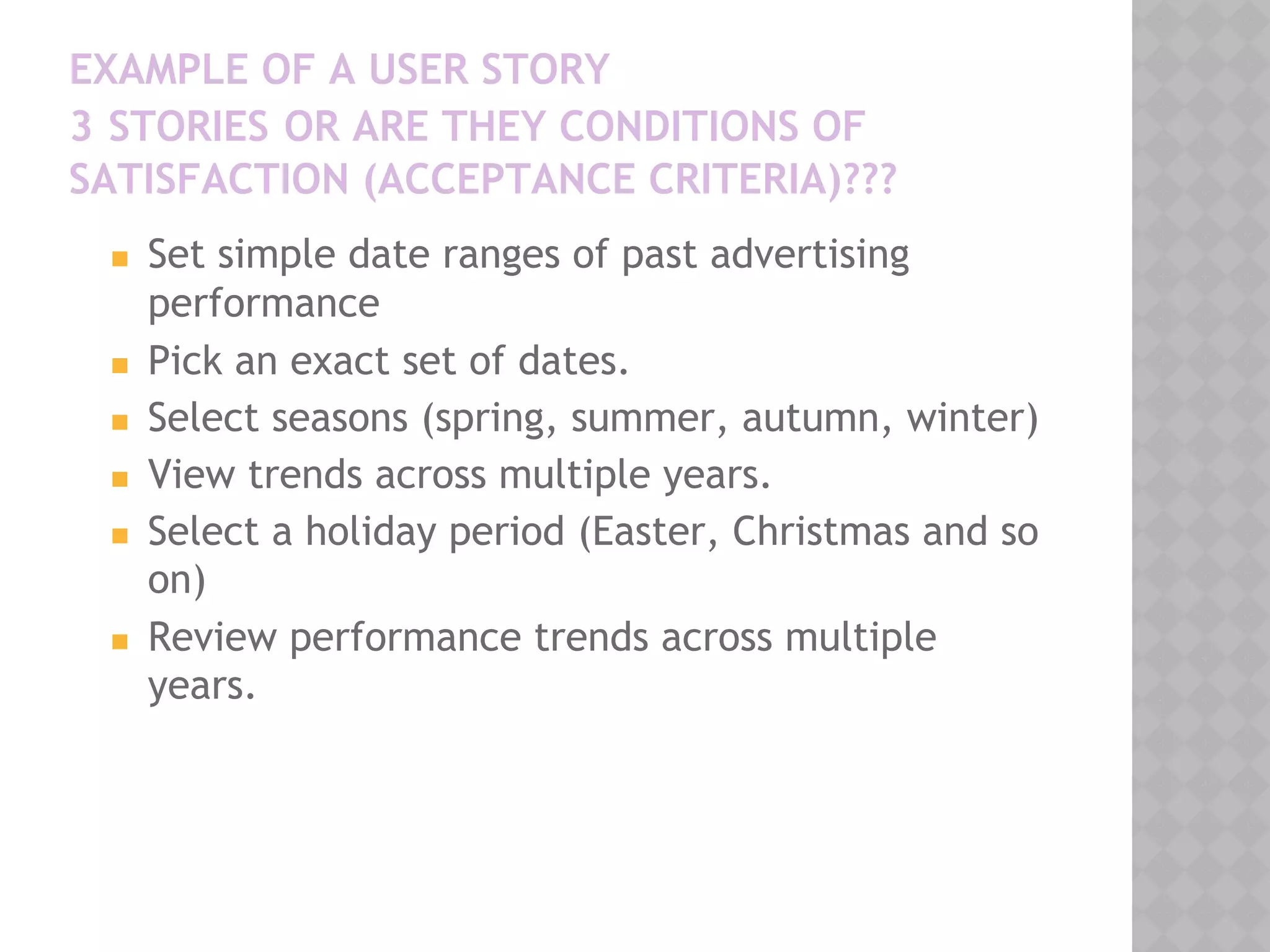 EXAMPLE OF A USER STORY
3 STORIES OR ARE THEY CONDITIONS OF
SATISFACTION (ACCEPTANCE CRITERIA)???
◼ Set simple date ranges of past advertising
performance
◼ Pick an exact set of dates.
◼ Select seasons (spring, summer, autumn, winter)
◼ View trends across multiple years.
◼ Select a holiday period (Easter, Christmas and so
on)
◼ Review performance trends across multiple
years.
 
