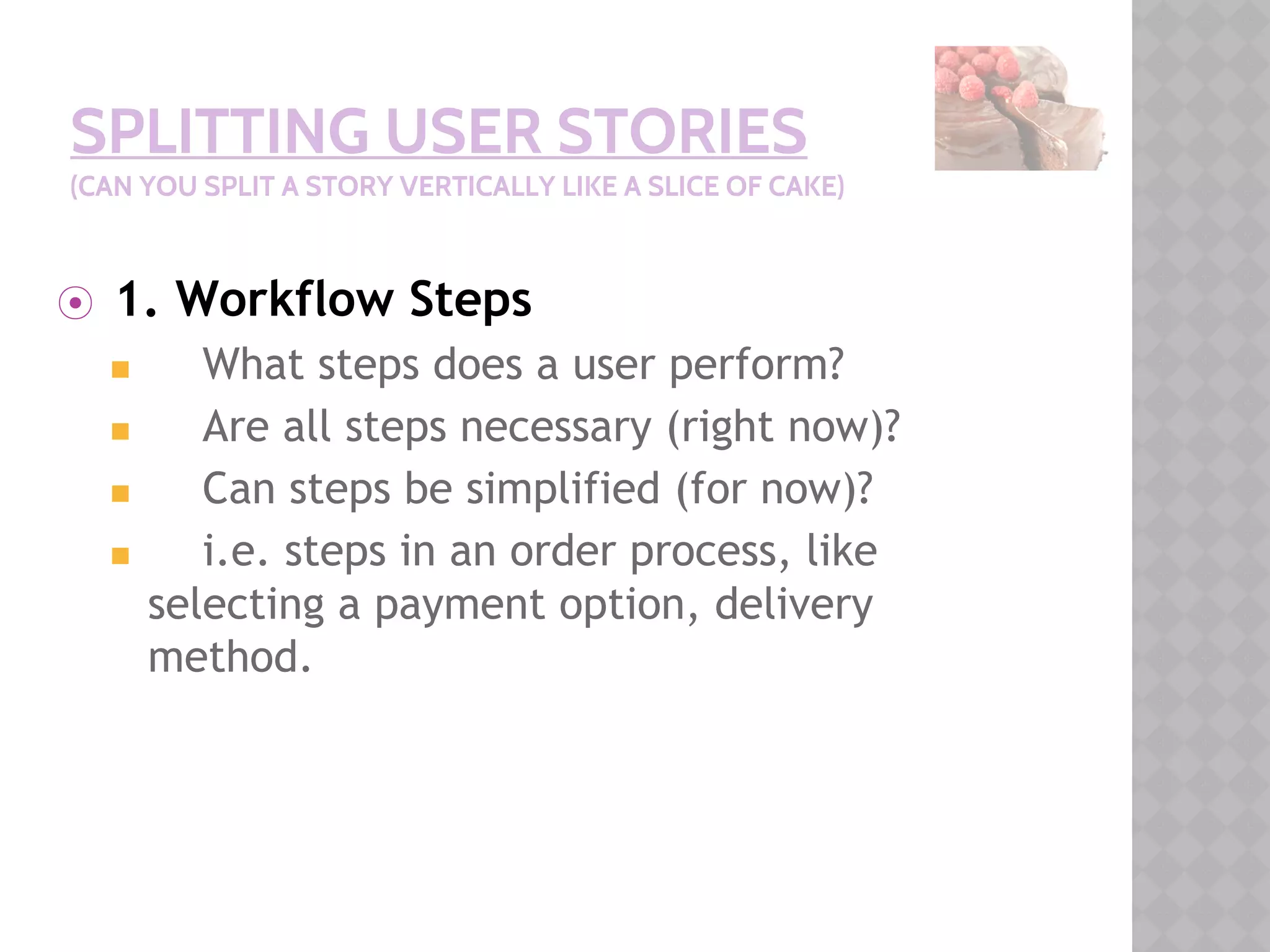 SPLITTING USER STORIES
(CAN YOU SPLIT A STORY VERTICALLY LIKE A SLICE OF CAKE)
⦿ 1. Workflow Steps
◼ What steps does a user perform?
◼ Are all steps necessary (right now)?
◼ Can steps be simplified (for now)?
◼ i.e. steps in an order process, like
selecting a payment option, delivery
method.
 