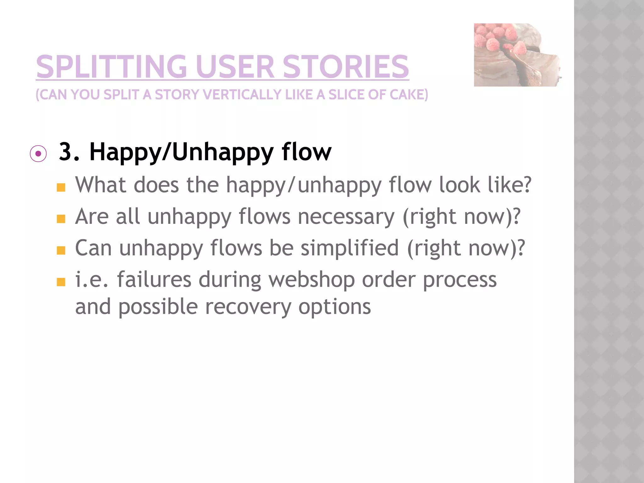 SPLITTING USER STORIES
(CAN YOU SPLIT A STORY VERTICALLY LIKE A SLICE OF CAKE)
⦿ 3. Happy/Unhappy flow
◼ What does the happy/unhappy flow look like?
◼ Are all unhappy flows necessary (right now)?
◼ Can unhappy flows be simplified (right now)?
◼ i.e. failures during webshop order process
and possible recovery options
 