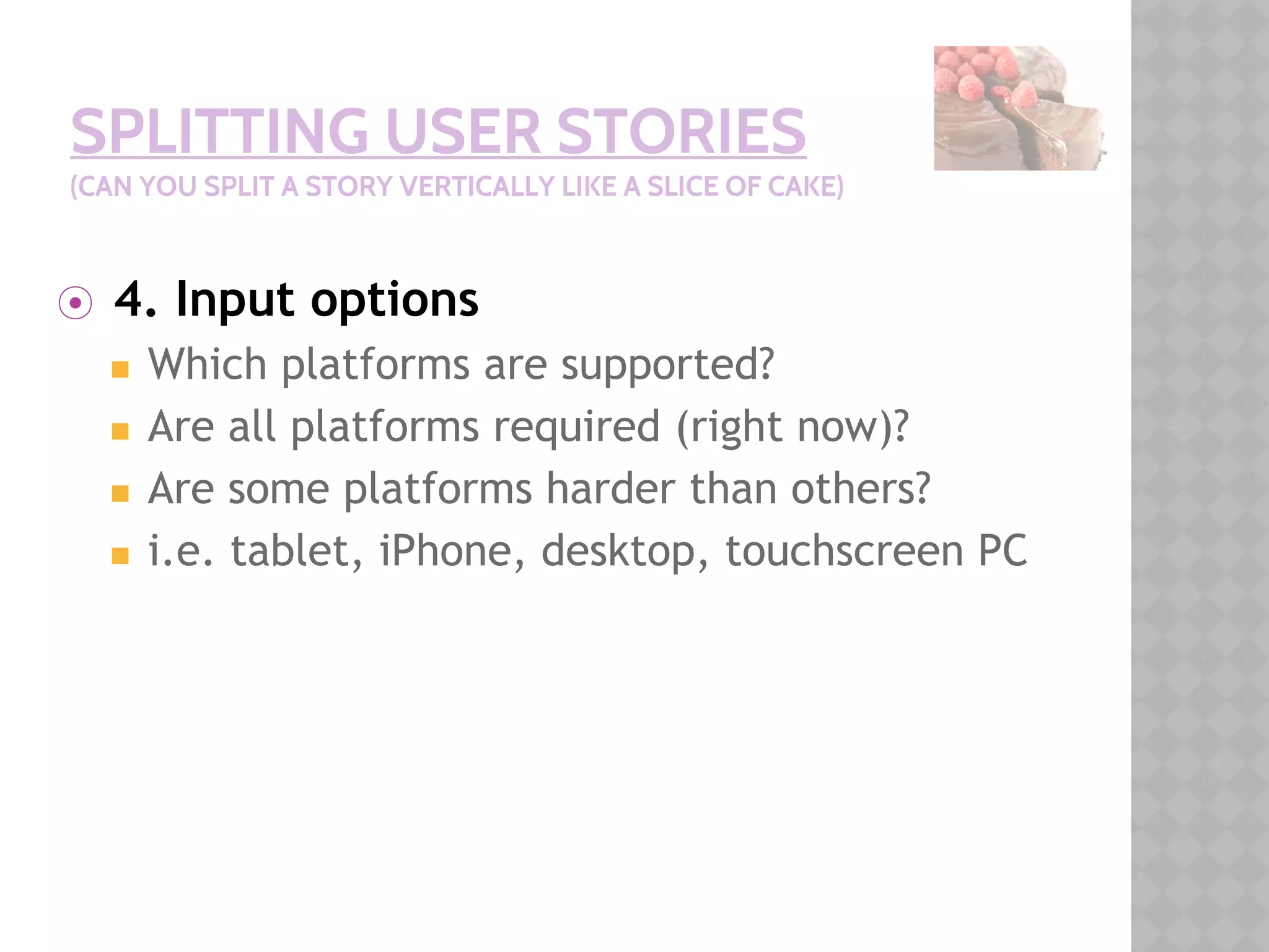 SPLITTING USER STORIES
(CAN YOU SPLIT A STORY VERTICALLY LIKE A SLICE OF CAKE)
⦿ 4. Input options
◼ Which platforms are supported?
◼ Are all platforms required (right now)?
◼ Are some platforms harder than others?
◼ i.e. tablet, iPhone, desktop, touchscreen PC
 