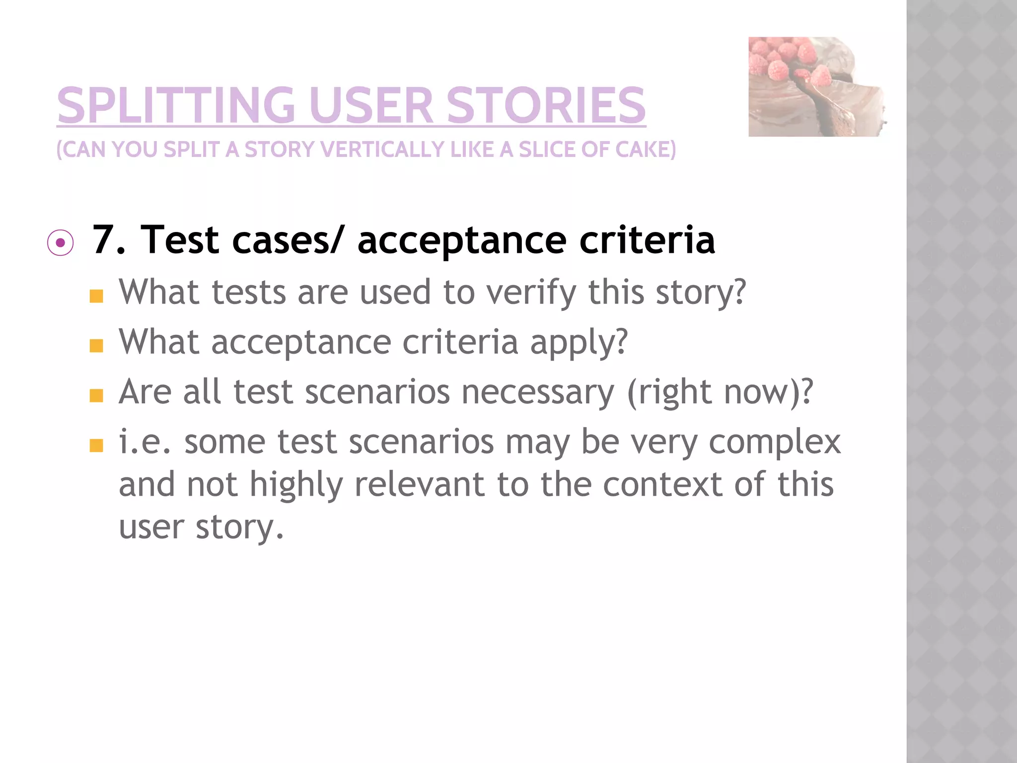 SPLITTING USER STORIES
(CAN YOU SPLIT A STORY VERTICALLY LIKE A SLICE OF CAKE)
⦿ 7. Test cases/ acceptance criteria
◼ What tests are used to verify this story?
◼ What acceptance criteria apply?
◼ Are all test scenarios necessary (right now)?
◼ i.e. some test scenarios may be very complex
and not highly relevant to the context of this
user story.
 