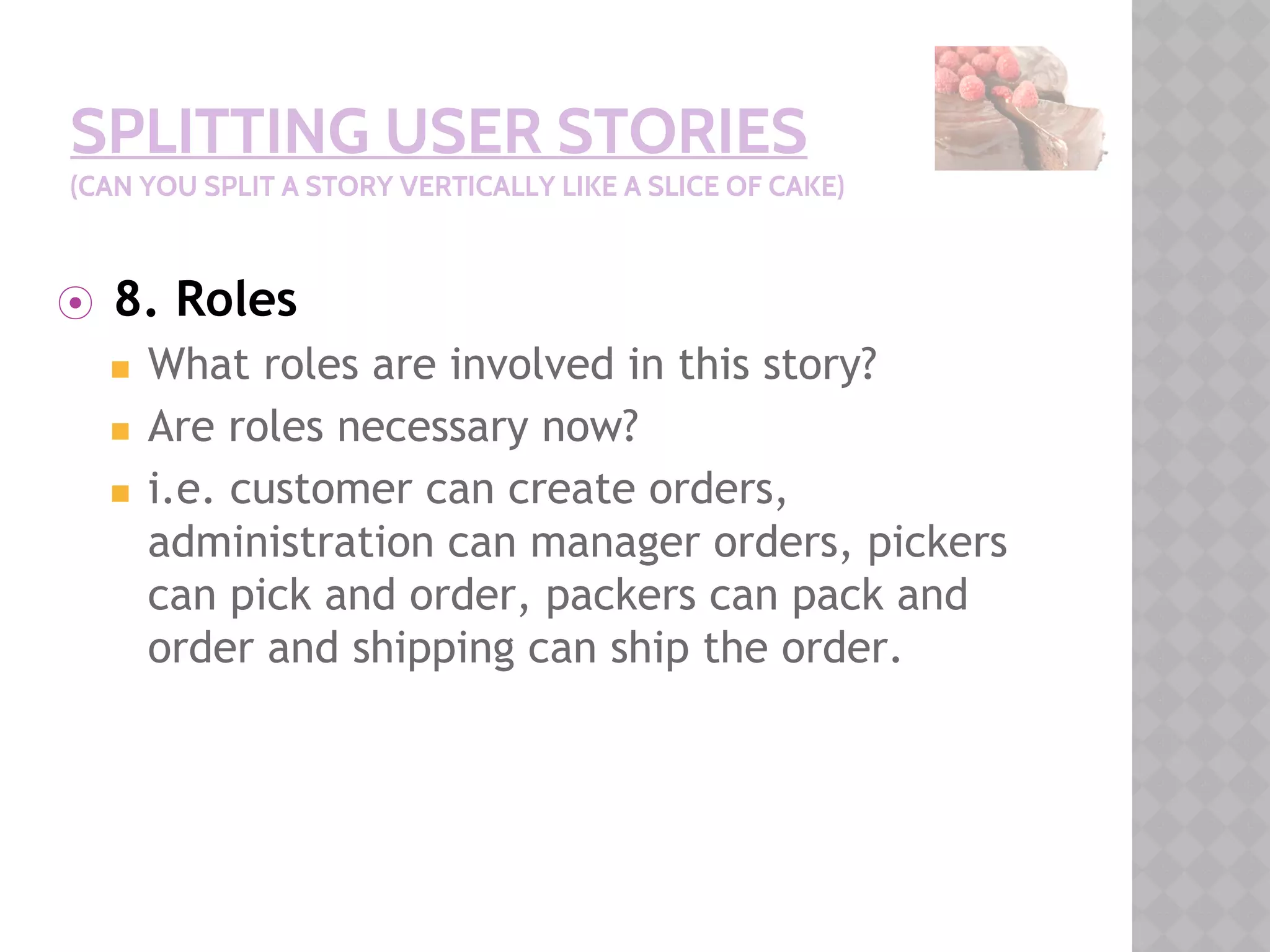 SPLITTING USER STORIES
(CAN YOU SPLIT A STORY VERTICALLY LIKE A SLICE OF CAKE)
⦿ 8. Roles
◼ What roles are involved in this story?
◼ Are roles necessary now?
◼ i.e. customer can create orders,
administration can manager orders, pickers
can pick and order, packers can pack and
order and shipping can ship the order.
 