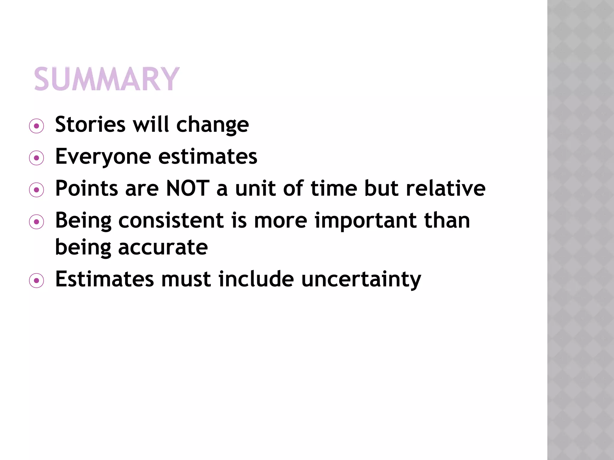 SUMMARY
⦿ Stories will change
⦿ Everyone estimates
⦿ Points are NOT a unit of time but relative
⦿ Being consistent is more important than
being accurate
⦿ Estimates must include uncertainty
 