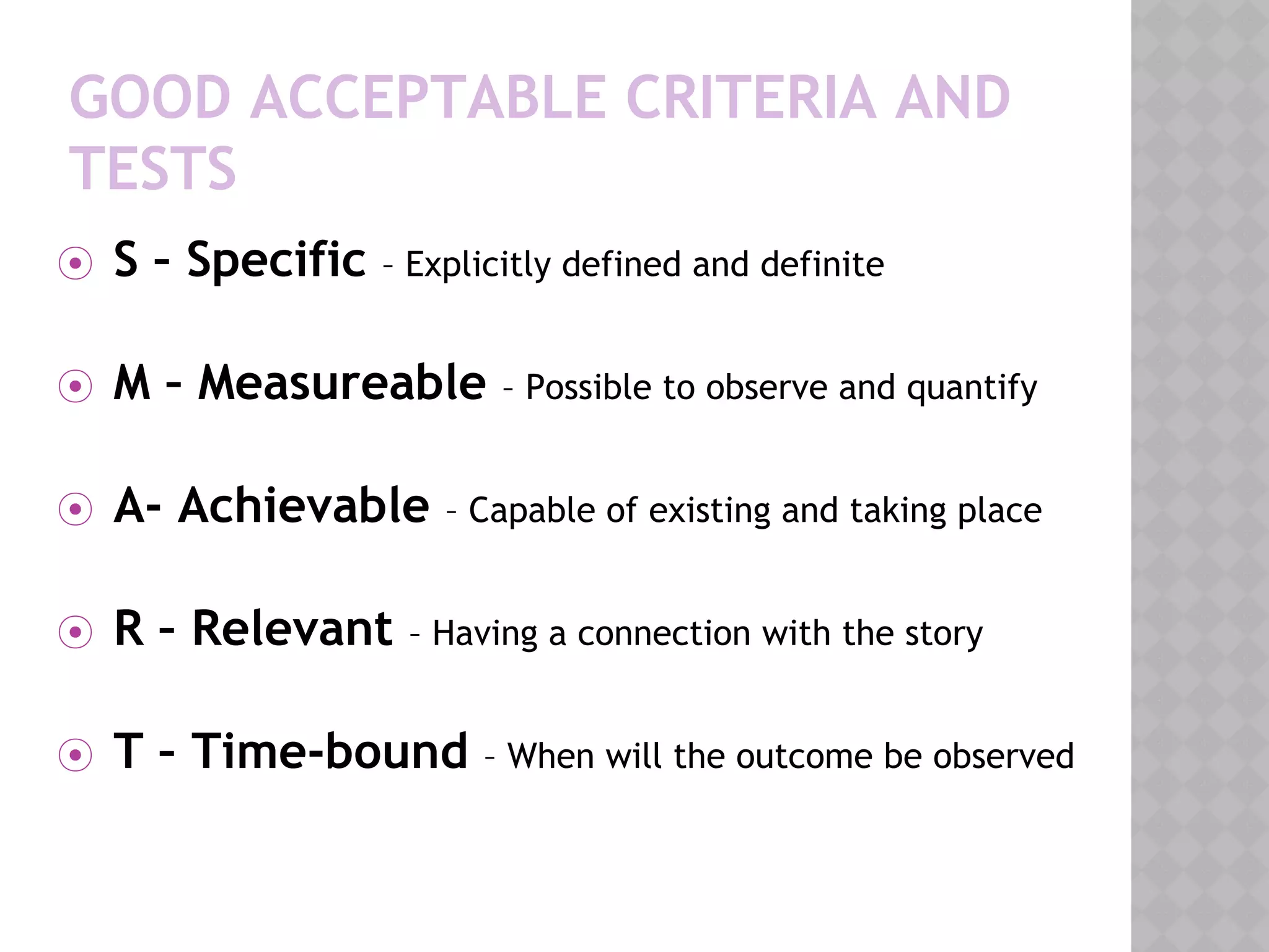 GOOD ACCEPTABLE CRITERIA AND
TESTS
⦿ S – Specific – Explicitly defined and definite
⦿ M – Measureable – Possible to observe and quantify
⦿ A- Achievable – Capable of existing and taking place
⦿ R – Relevant – Having a connection with the story
⦿ T – Time-bound – When will the outcome be observed
 