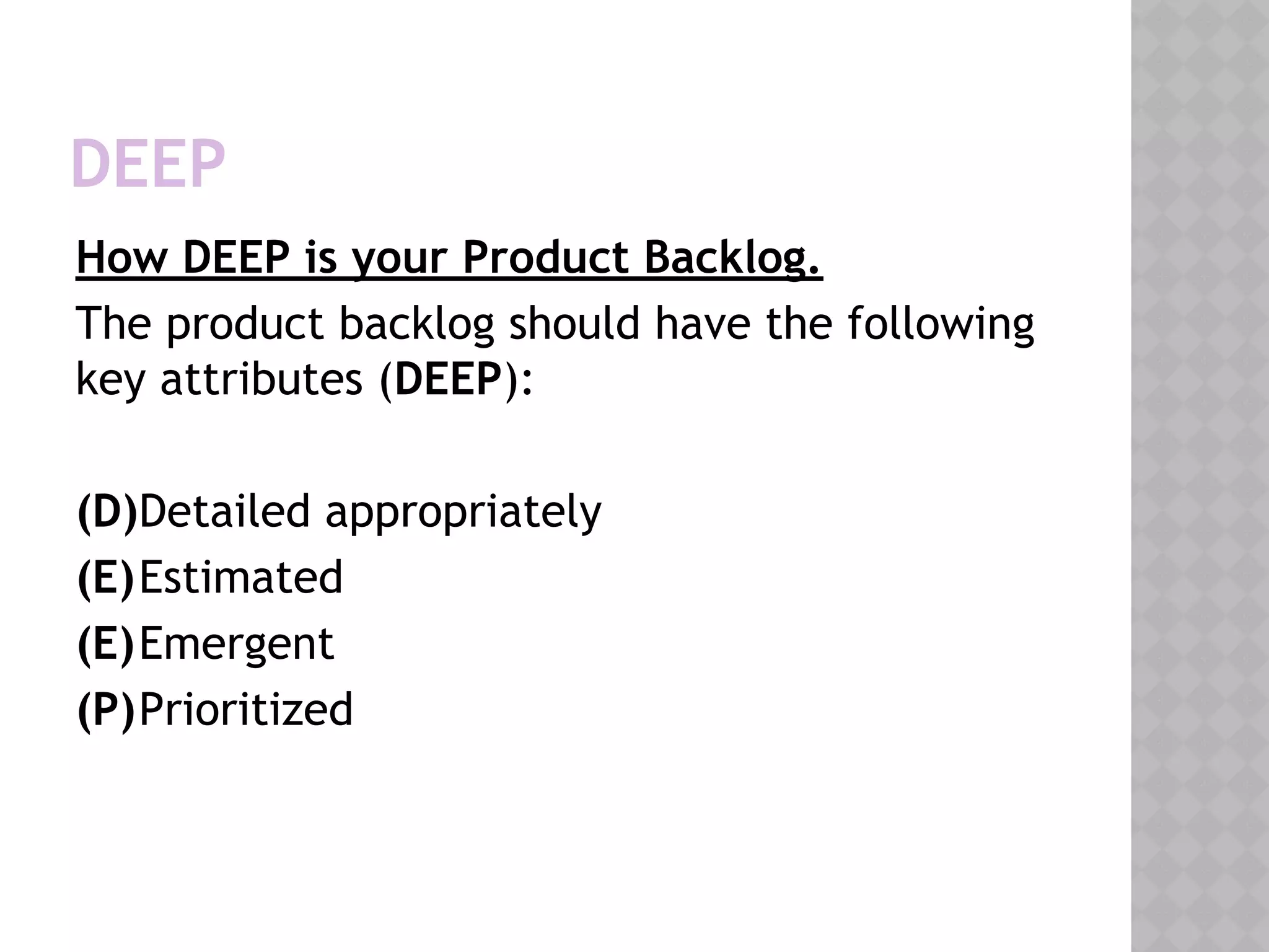 DEEP
How DEEP is your Product Backlog.
The product backlog should have the following
key attributes (DEEP):
(D)Detailed appropriately
(E)Estimated
(E)Emergent
(P)Prioritized
 