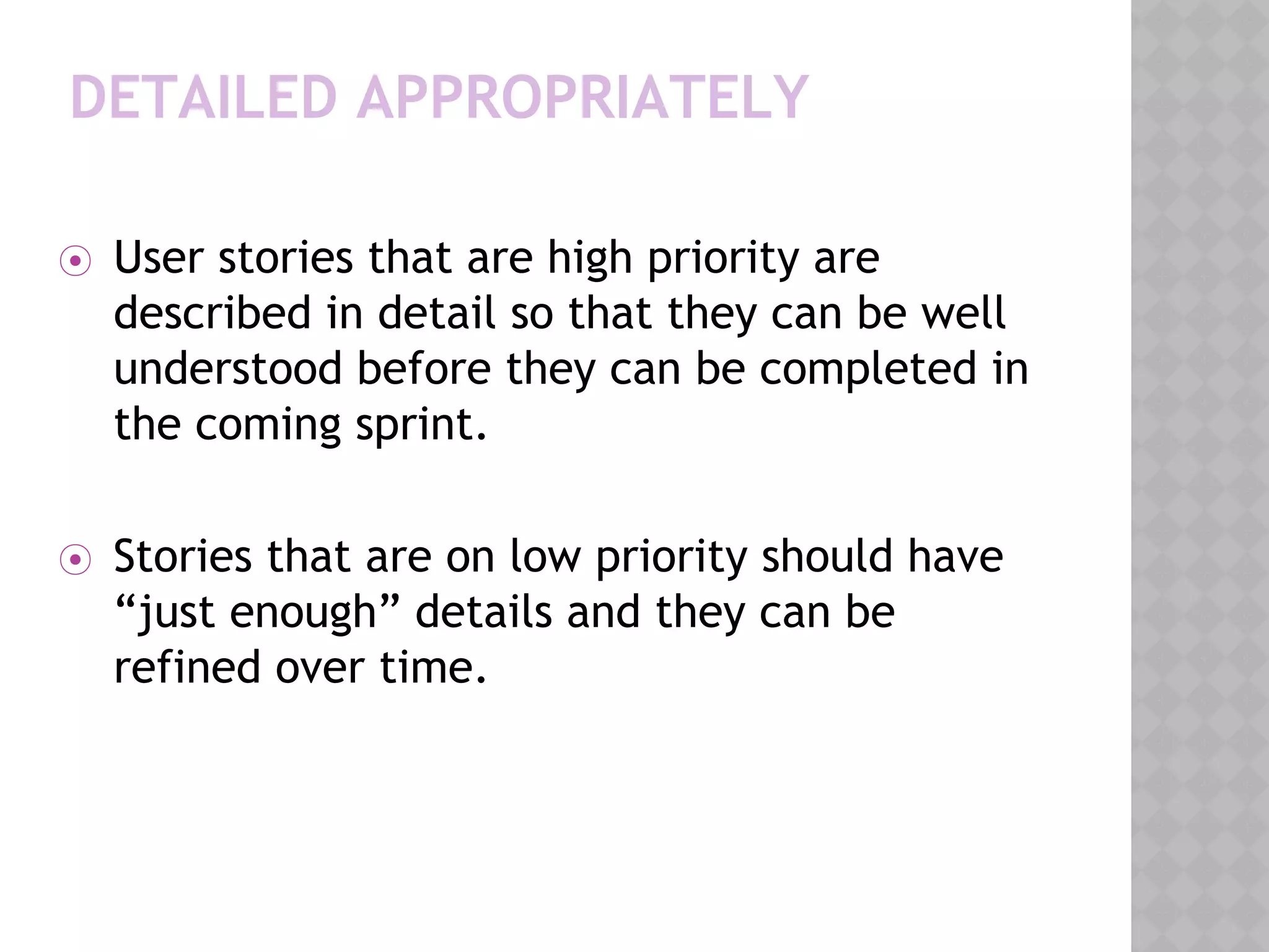 DETAILED APPROPRIATELY
⦿ User stories that are high priority are
described in detail so that they can be well
understood before they can be completed in
the coming sprint.
⦿ Stories that are on low priority should have
“just enough” details and they can be
refined over time.
 