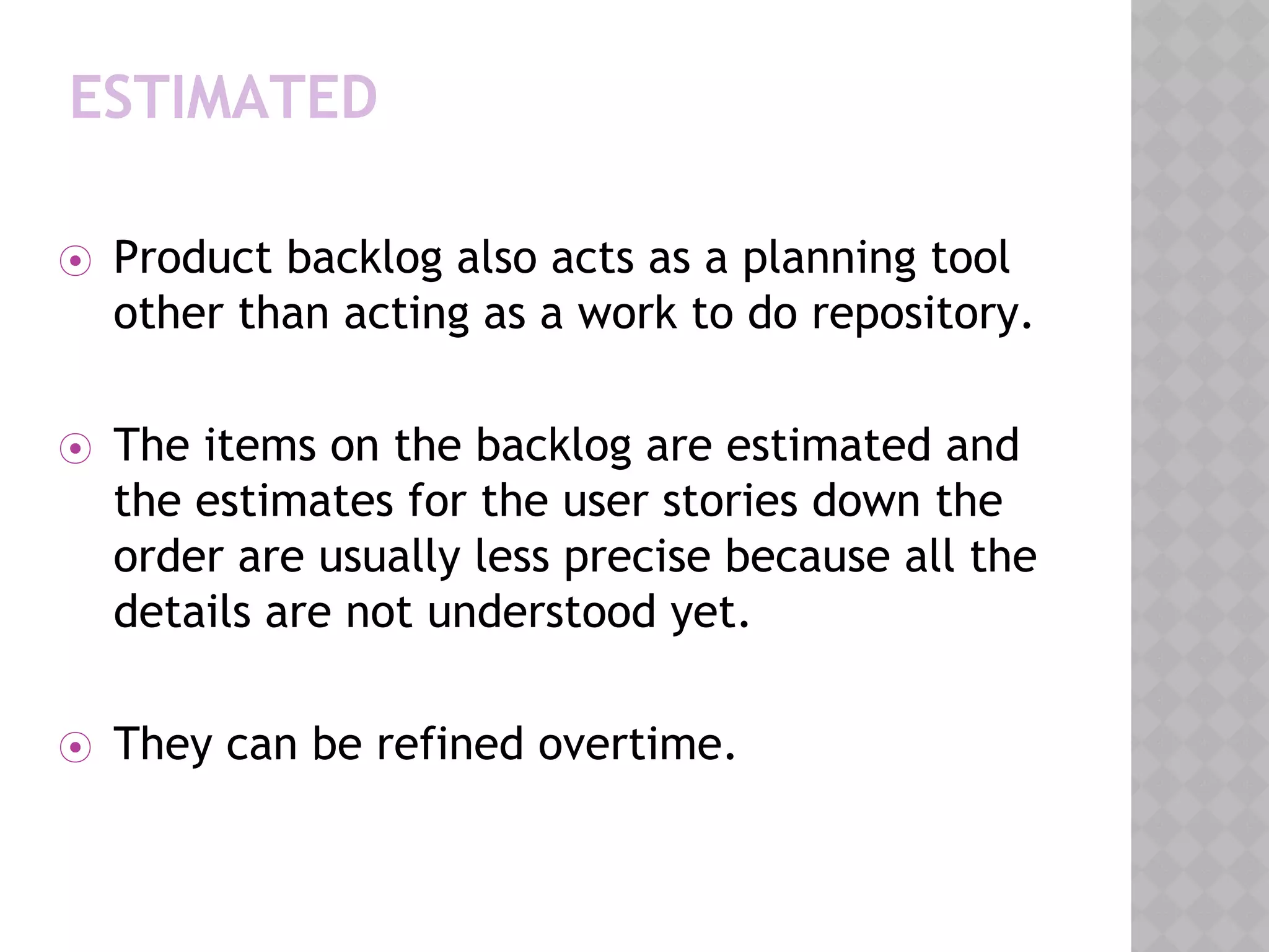 ESTIMATED
⦿ Product backlog also acts as a planning tool
other than acting as a work to do repository.
⦿ The items on the backlog are estimated and
the estimates for the user stories down the
order are usually less precise because all the
details are not understood yet.
⦿ They can be refined overtime.
 
