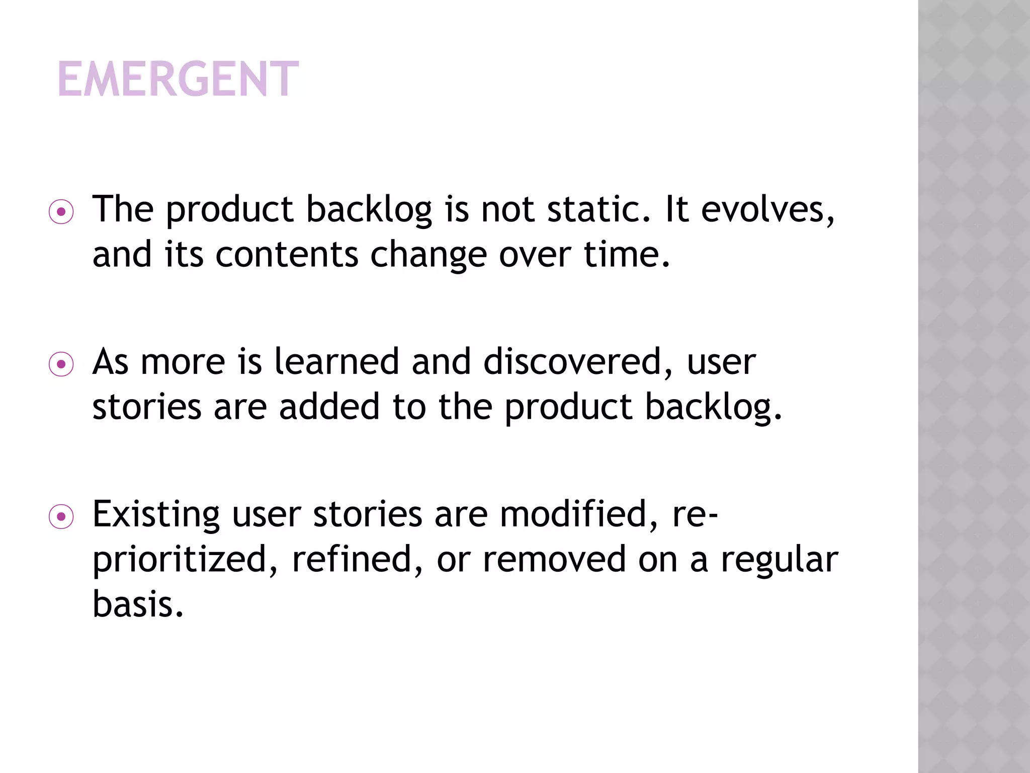 EMERGENT
⦿ The product backlog is not static. It evolves,
and its contents change over time.
⦿ As more is learned and discovered, user
stories are added to the product backlog.
⦿ Existing user stories are modified, re-
prioritized, refined, or removed on a regular
basis.
 