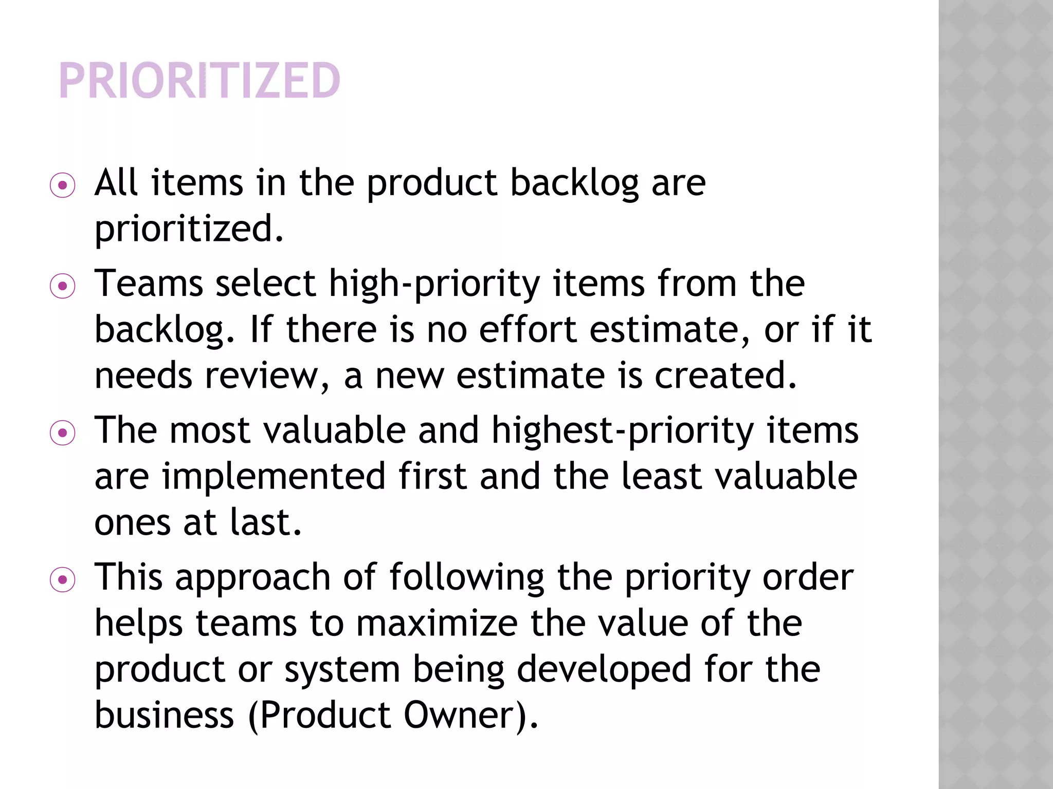 PRIORITIZED
⦿ All items in the product backlog are
prioritized.
⦿ Teams select high-priority items from the
backlog. If there is no effort estimate, or if it
needs review, a new estimate is created.
⦿ The most valuable and highest-priority items
are implemented first and the least valuable
ones at last.
⦿ This approach of following the priority order
helps teams to maximize the value of the
product or system being developed for the
business (Product Owner).
 