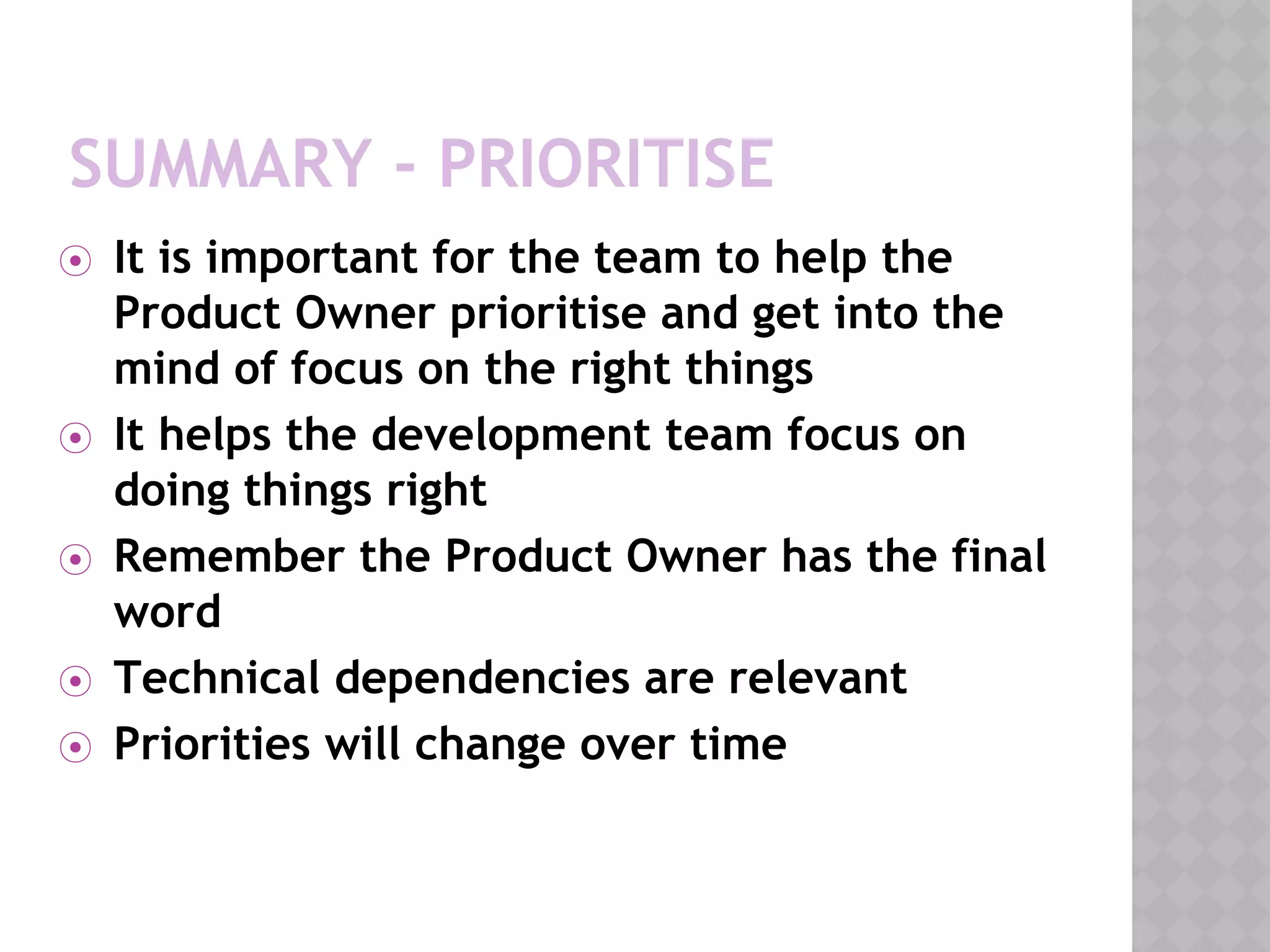 SUMMARY - PRIORITISE
⦿ It is important for the team to help the
Product Owner prioritise and get into the
mind of focus on the right things
⦿ It helps the development team focus on
doing things right
⦿ Remember the Product Owner has the final
word
⦿ Technical dependencies are relevant
⦿ Priorities will change over time
 