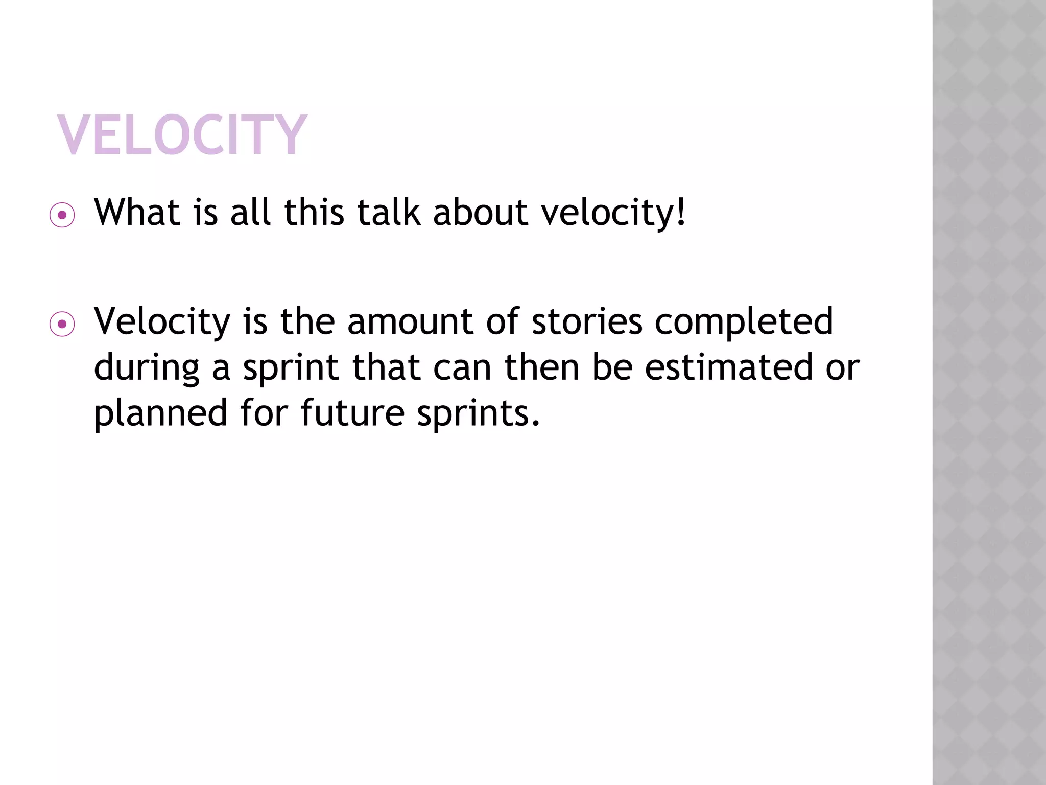 VELOCITY
⦿ What is all this talk about velocity!
⦿ Velocity is the amount of stories completed
during a sprint that can then be estimated or
planned for future sprints.
 