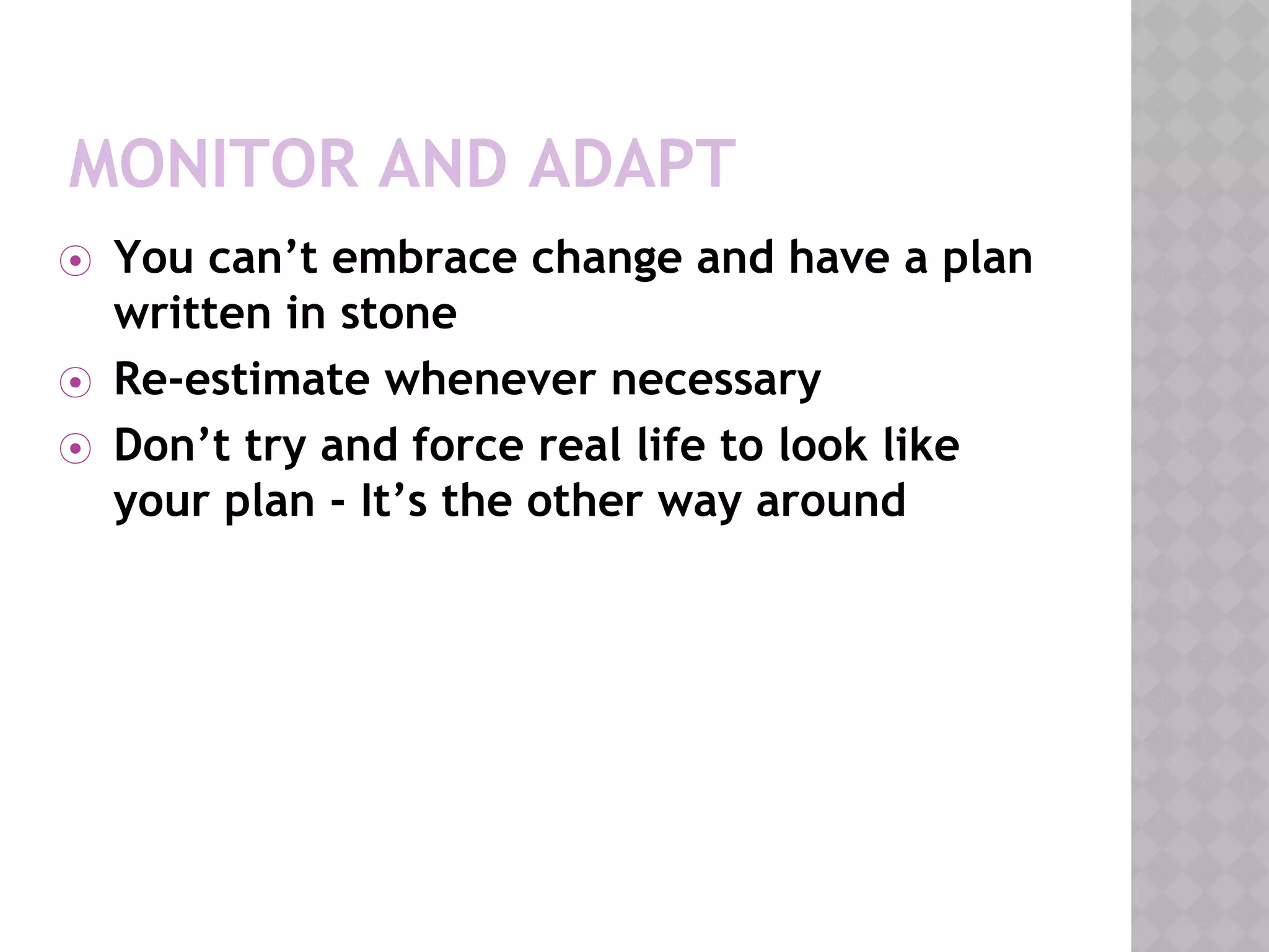 MONITOR AND ADAPT
⦿ You can’t embrace change and have a plan
written in stone
⦿ Re-estimate whenever necessary
⦿ Don’t try and force real life to look like
your plan - It’s the other way around
 