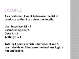EXAMPLE
As a customer, I want to browse the list of
products so that I can view the details.
User interface: M = 2
Business Logic: N/A
Data: L = 1
Testing: L = 1
Total is 4 points, which is between 3 and 5,
team decide on 3 because the business logic is
not applicable.
 