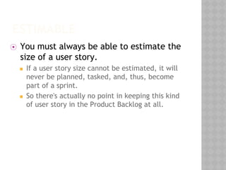 ESTIMABLE
⦿ You must always be able to estimate the
size of a user story.
◼ If a user story size cannot be estimated, it will
never be planned, tasked, and, thus, become
part of a sprint.
◼ So there's actually no point in keeping this kind
of user story in the Product Backlog at all.
 
