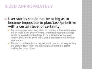 SIZED APPROPRIATELY
⦿ User stories should not be so big as to
become impossible to plan/task/prioritize
with a certain level of certainty.
◼ Try to keep your user story sizes to typically a few person-days
and at most a few person-weeks. Anything beyond that range
should be considered too large to be estimated with a good
level of certainty or even "epic" and broken down into smaller
user stories.
◼ There's no problem in starting with epic stories, as long as they
are broken down when the time to place them in a sprint
backlog becomes closer
 