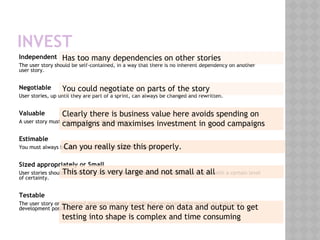 INVEST
Independent
The user story should be self-contained, in a way that there is no inherent dependency on another
user story.
Negotiable
User stories, up until they are part of a sprint, can always be changed and rewritten.
Valuable
A user story must deliver value to the business
Estimable
You must always be able to estimate the size of a user story.
Sized appropriately or Small
User stories should not be so big as to become impossible to plan/task/prioritize with a certain level
of certainty.
Testable
The user story or its related description must provide the necessary information to make test
development possible.
Has too many dependencies on other stories
You could negotiate on parts of the story
Clearly there is business value here avoids spending on
campaigns and maximises investment in good campaigns
Can you really size this properly.
This story is very large and not small at all
There are so many test here on data and output to get
testing into shape is complex and time consuming
 