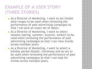 EXAMPLE OF A USER STORY
(THREE STORIES)
◼ As a Director of Marketing, I want to set simple
date ranges to be used when reviewing the
performance of past advertising campaigns so
that I can pick an exact set of dates.
◼ As a Director of Marketing, I want to select
seasons (spring, summer, autumn, winter) to be
used when reviewing the performance of past
advertising campaigns so that I can view trends
across multiple years.
◼ As a Director of Marketing, I want to select a
holiday period (Easter, Christmas and so on) to
be used when reviewing the performance of past
advertising campaigns so that I can look for
trends across multiple years.
 