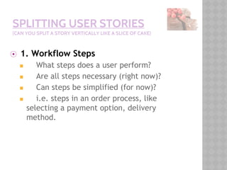 SPLITTING USER STORIES
(CAN YOU SPLIT A STORY VERTICALLY LIKE A SLICE OF CAKE)
⦿ 1. Workflow Steps
◼ What steps does a user perform?
◼ Are all steps necessary (right now)?
◼ Can steps be simplified (for now)?
◼ i.e. steps in an order process, like
selecting a payment option, delivery
method.
 