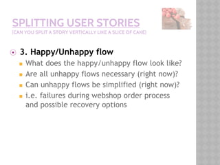 SPLITTING USER STORIES
(CAN YOU SPLIT A STORY VERTICALLY LIKE A SLICE OF CAKE)
⦿ 3. Happy/Unhappy flow
◼ What does the happy/unhappy flow look like?
◼ Are all unhappy flows necessary (right now)?
◼ Can unhappy flows be simplified (right now)?
◼ i.e. failures during webshop order process
and possible recovery options
 