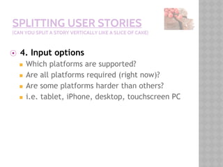 SPLITTING USER STORIES
(CAN YOU SPLIT A STORY VERTICALLY LIKE A SLICE OF CAKE)
⦿ 4. Input options
◼ Which platforms are supported?
◼ Are all platforms required (right now)?
◼ Are some platforms harder than others?
◼ i.e. tablet, iPhone, desktop, touchscreen PC
 