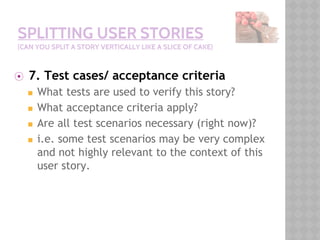 SPLITTING USER STORIES
(CAN YOU SPLIT A STORY VERTICALLY LIKE A SLICE OF CAKE)
⦿ 7. Test cases/ acceptance criteria
◼ What tests are used to verify this story?
◼ What acceptance criteria apply?
◼ Are all test scenarios necessary (right now)?
◼ i.e. some test scenarios may be very complex
and not highly relevant to the context of this
user story.
 