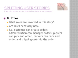 SPLITTING USER STORIES
(CAN YOU SPLIT A STORY VERTICALLY LIKE A SLICE OF CAKE)
⦿ 8. Roles
◼ What roles are involved in this story?
◼ Are roles necessary now?
◼ i.e. customer can create orders,
administration can manager orders, pickers
can pick and order, packers can pack and
order and shipping can ship the order.
 