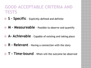 GOOD ACCEPTABLE CRITERIA AND
TESTS
⦿ S – Specific – Explicitly defined and definite
⦿ M – Measureable – Possible to observe and quantify
⦿ A- Achievable – Capable of existing and taking place
⦿ R – Relevant – Having a connection with the story
⦿ T – Time-bound – When will the outcome be observed
 
