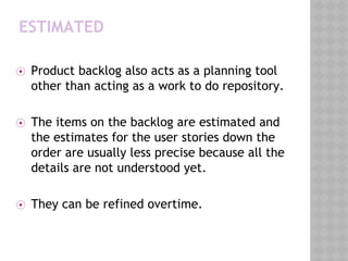 ESTIMATED
⦿ Product backlog also acts as a planning tool
other than acting as a work to do repository.
⦿ The items on the backlog are estimated and
the estimates for the user stories down the
order are usually less precise because all the
details are not understood yet.
⦿ They can be refined overtime.
 