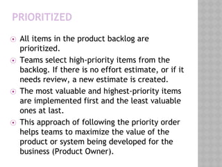 PRIORITIZED
⦿ All items in the product backlog are
prioritized.
⦿ Teams select high-priority items from the
backlog. If there is no effort estimate, or if it
needs review, a new estimate is created.
⦿ The most valuable and highest-priority items
are implemented first and the least valuable
ones at last.
⦿ This approach of following the priority order
helps teams to maximize the value of the
product or system being developed for the
business (Product Owner).
 