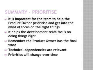 SUMMARY - PRIORITISE
⦿ It is important for the team to help the
Product Owner prioritise and get into the
mind of focus on the right things
⦿ It helps the development team focus on
doing things right
⦿ Remember the Product Owner has the final
word
⦿ Technical dependencies are relevant
⦿ Priorities will change over time
 