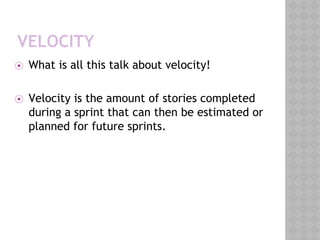 VELOCITY
⦿ What is all this talk about velocity!
⦿ Velocity is the amount of stories completed
during a sprint that can then be estimated or
planned for future sprints.
 