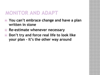 MONITOR AND ADAPT
⦿ You can’t embrace change and have a plan
written in stone
⦿ Re-estimate whenever necessary
⦿ Don’t try and force real life to look like
your plan - It’s the other way around
 