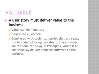 VALUABLE
⦿ A user story must deliver value to the
business
◼ Value can be monetary
◼ Gain more customers
◼ Coming up with technical stories that are really
fun to code but bring no value to the end-user
violates one of the Agile Principles, which is to
continuously deliver valuable software to the
business.
 