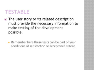 TESTABLE
⦿ The user story or its related description
must provide the necessary information to
make testing of the development
possible.
◼ Remember here these tests can be part of your
conditions of satisfaction or acceptance criteria.
 