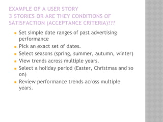 EXAMPLE OF A USER STORY
3 STORIES OR ARE THEY CONDITIONS OF
SATISFACTION (ACCEPTANCE CRITERIA)???
◼ Set simple date ranges of past advertising
performance
◼ Pick an exact set of dates.
◼ Select seasons (spring, summer, autumn, winter)
◼ View trends across multiple years.
◼ Select a holiday period (Easter, Christmas and so
on)
◼ Review performance trends across multiple
years.
 