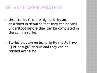 DETAILED APPROPRIATELY
⦿ User stories that are high priority are
described in detail so that they can be well
understood before they can be completed in
the coming sprint.
⦿ Stories that are on low priority should have
“just enough” details and they can be
refined over time.
 