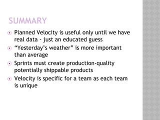 SUMMARY
⦿ Planned Velocity is useful only until we have
real data - just an educated guess
⦿ “Yesterday’s weather” is more important
than average
⦿ Sprints must create production-quality
potentially shippable products
⦿ Velocity is specific for a team as each team
is unique
 