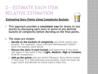 2 – ESTIMATE EACH ITEM
RELATIVE ESTIMATION
Estimating Story Points Using Complexity Buckets
 
⦿ This approach provides a consistent way for teams to size
stories by discussing each story in terms of pre-defined
buckets of complexity before deciding on the final points.
 
⦿ The steps are simple:
◼ Decide on the buckets of complexity you think match your
project. For example, many software development efforts
have the buckets used below.
◼ Discuss the story in each bucket and determine if the team
can agree if the work it has a Light, Medium, High or Complex
level of complexity.
◼ Add up the points and see which Fibonacci Story Point bucket
it falls into. If it falls between two buckets, have the team do
a gut check and decide on which ones it falls into.
 