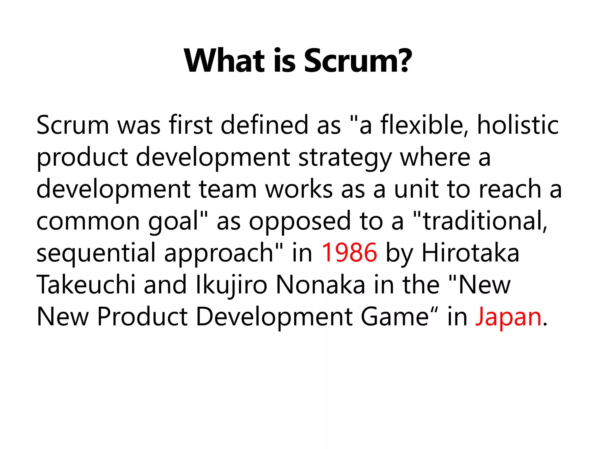 What is Scrum? 
Scrum was first defined as "a flexible, holistic product development strategy where a development team works as a unit to reach a common goal" as opposed to a "traditional, sequential approach" in 1986 by Hirotaka Takeuchi and Ikujiro Nonaka in the "New New Product Development Game“ in Japan.  