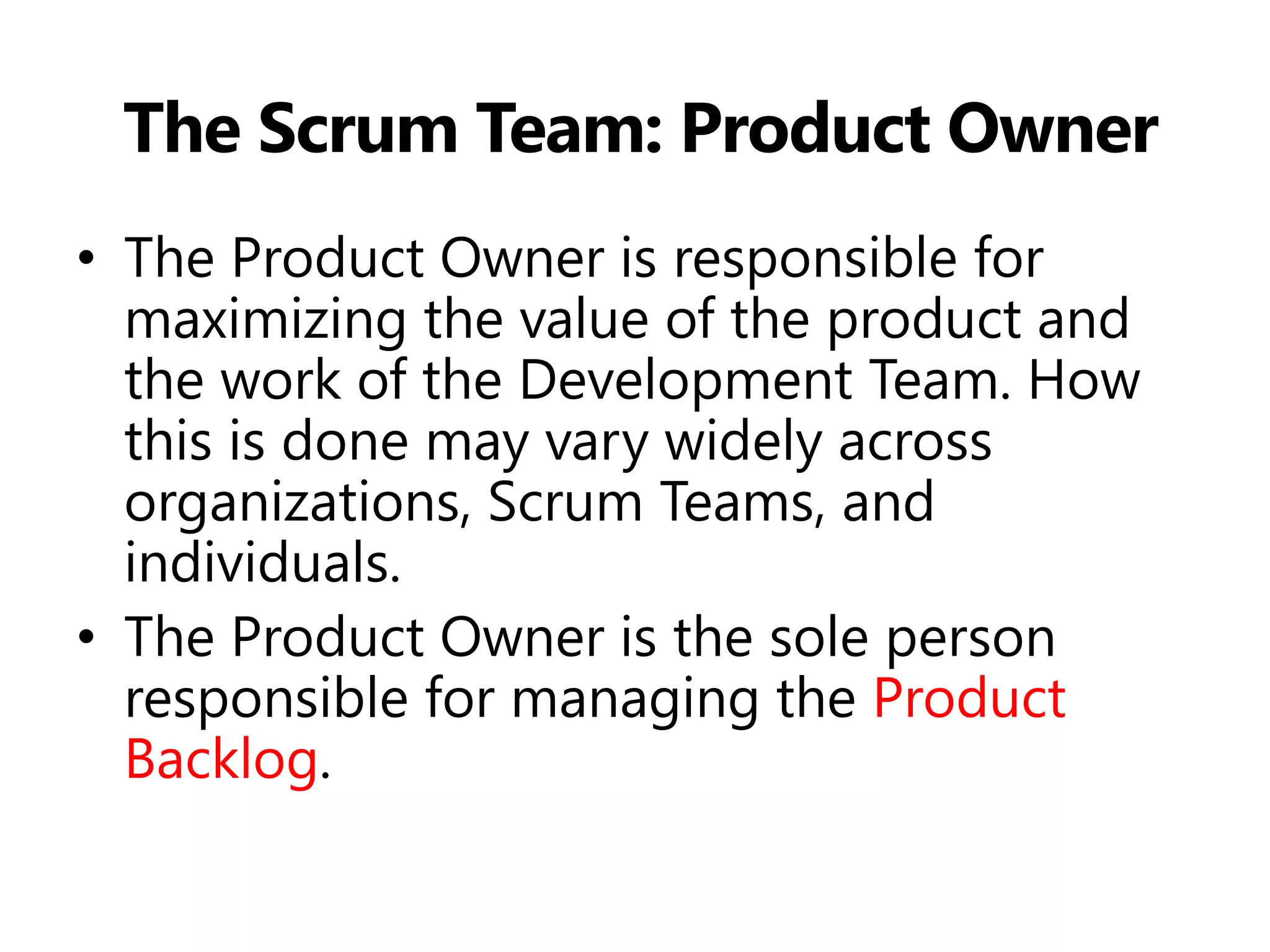 The Scrum Team: Product Owner 
•The Product Owner is responsible for maximizing the value of the product and the work of the Development Team. How this is done may vary widely across organizations, Scrum Teams, and individuals. 
•The Product Owner is the sole person responsible for managing the Product Backlog.  