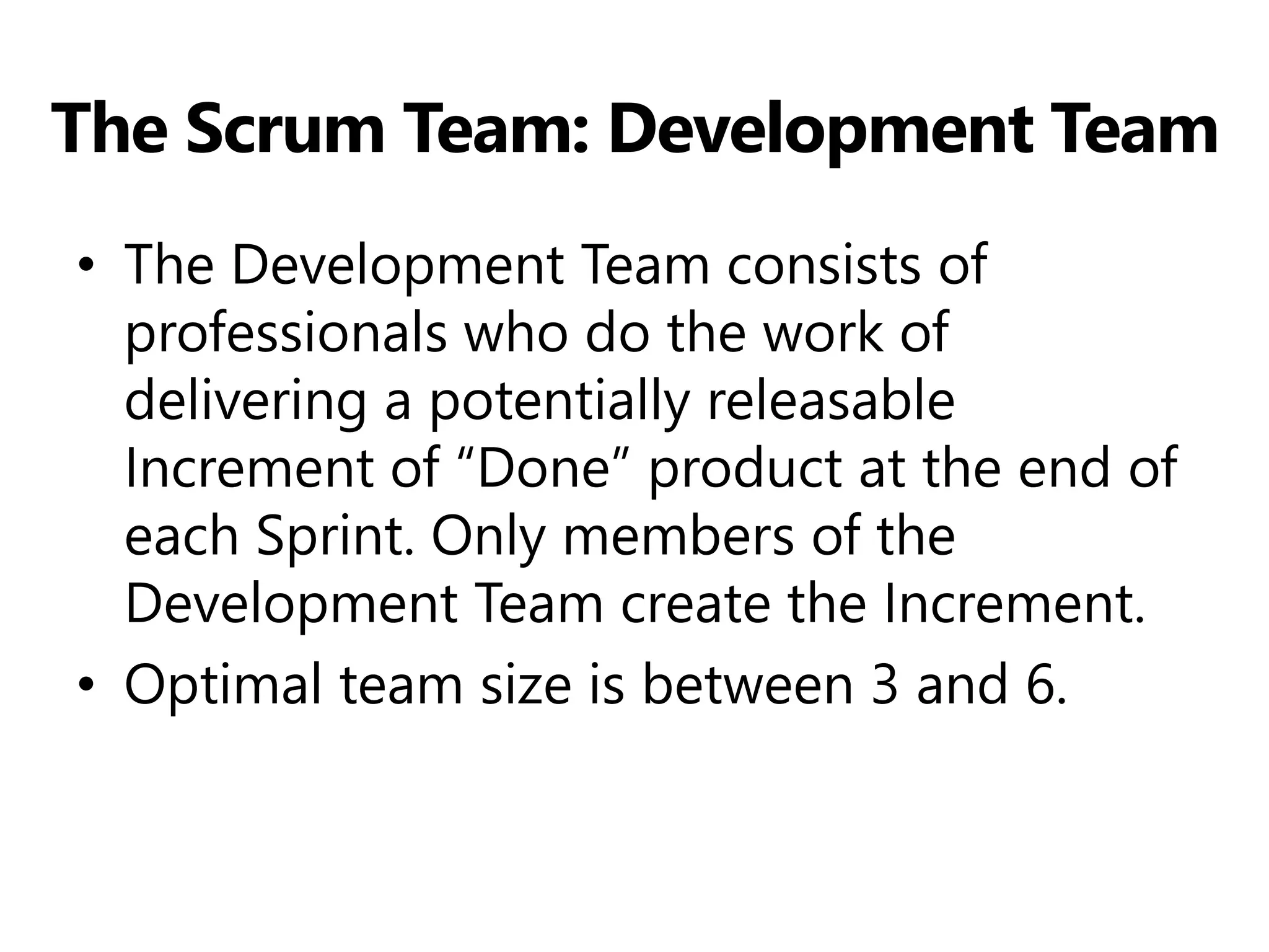 The Scrum Team: Development Team 
•The Development Team consists of professionals who do the work of delivering a potentially releasable Increment of “Done” product at the end of each Sprint. Only members of the Development Team create the Increment. 
•Optimal team size is between 3 and 6.  