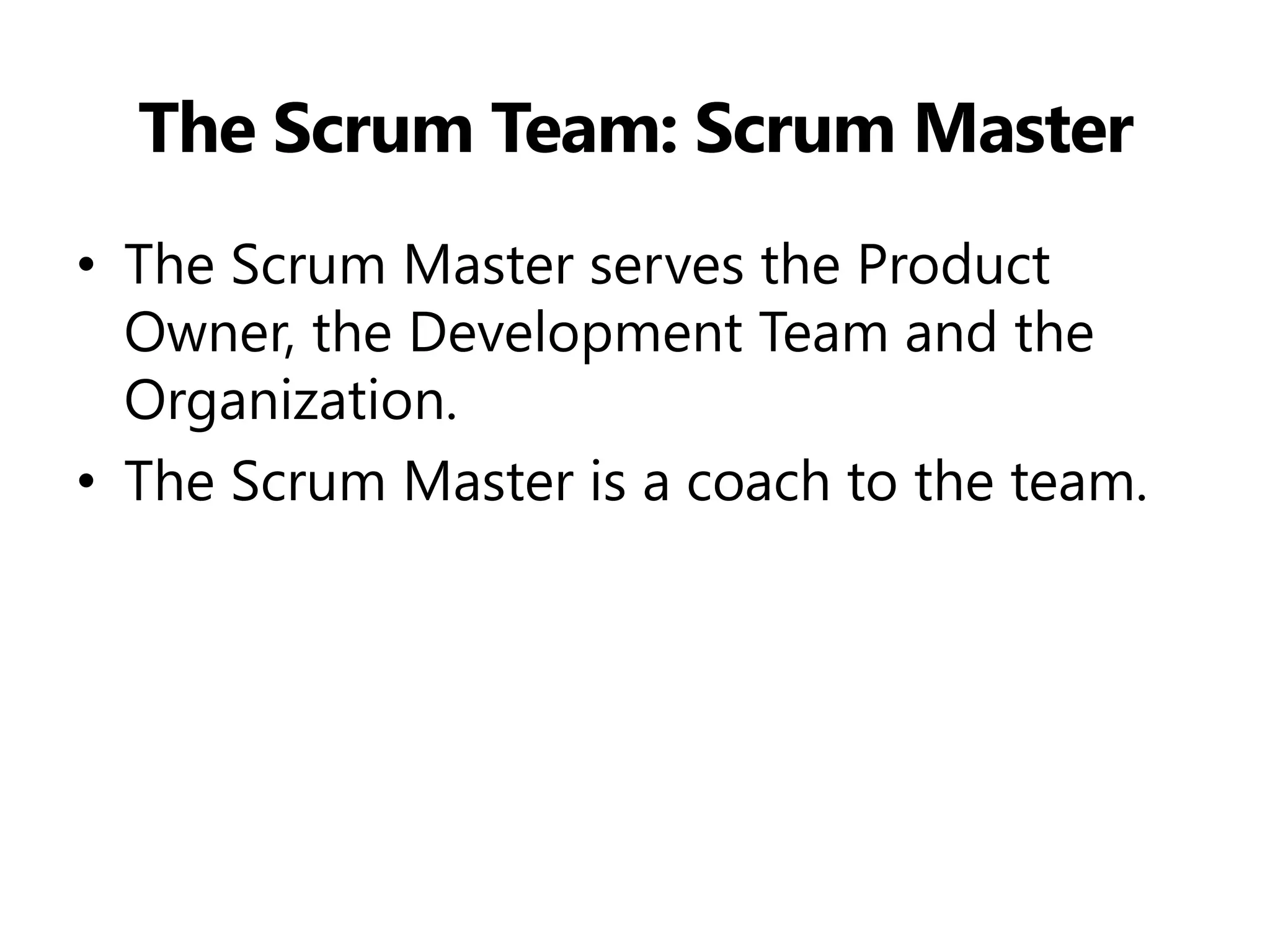 The Scrum Team: Scrum Master 
•The Scrum Master serves the Product Owner, the Development Team and the Organization. 
•The Scrum Master is a coach to the team.  