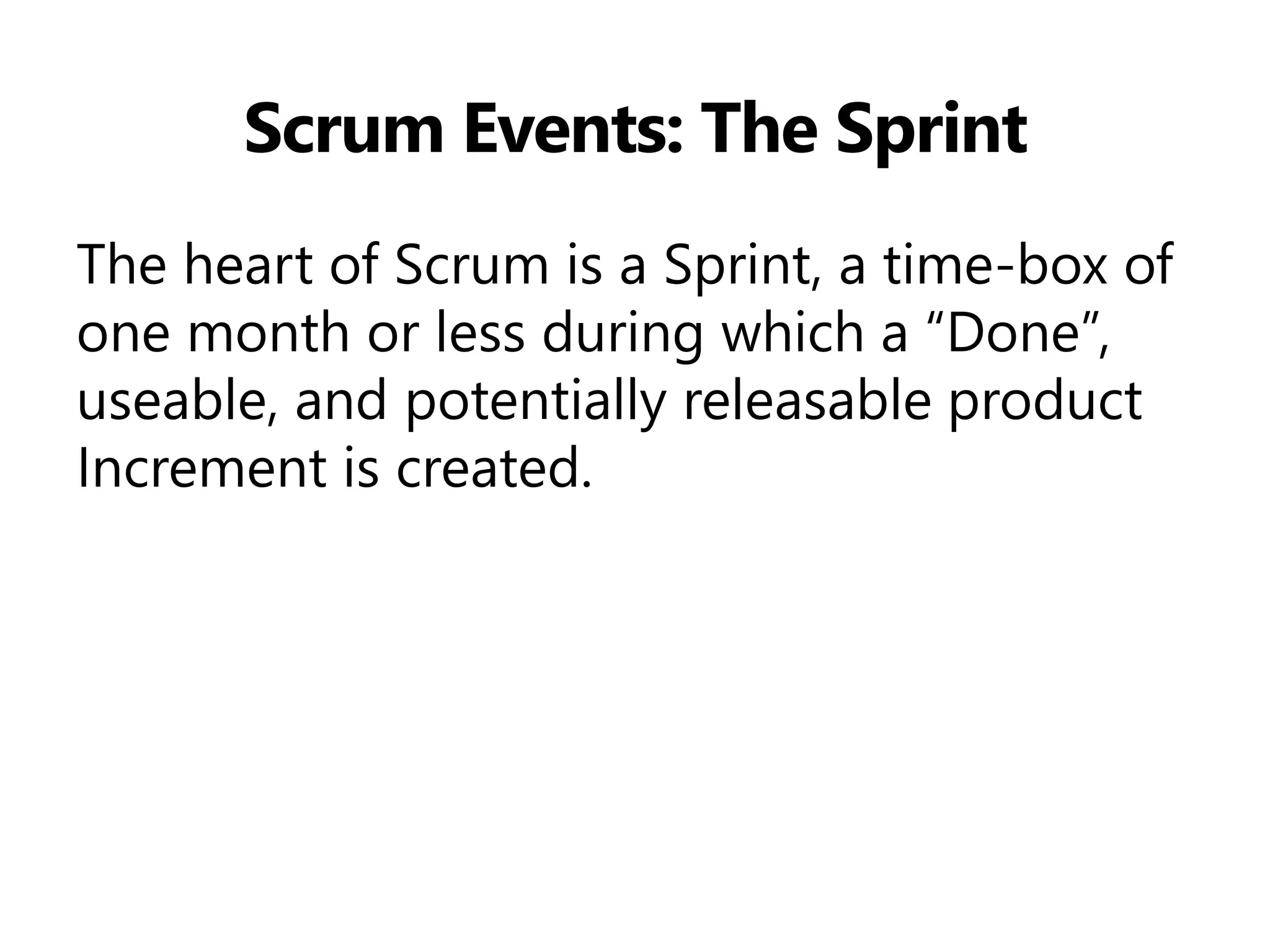 Scrum Events: The Sprint 
The heart of Scrum is a Sprint, a time-box of one month or less during which a “Done”, useable, and potentially releasable product Increment is created.  