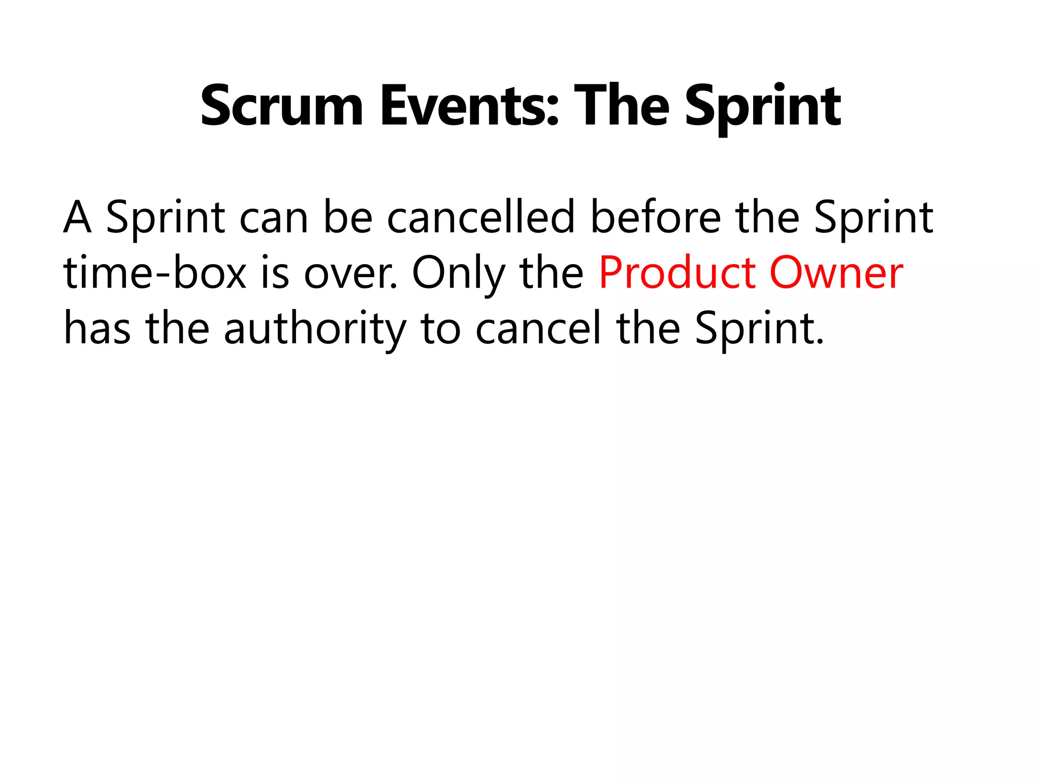 Scrum Events: The Sprint 
A Sprint can be cancelled before the Sprint time-box is over. Only the Product Owner has the authority to cancel the Sprint.  