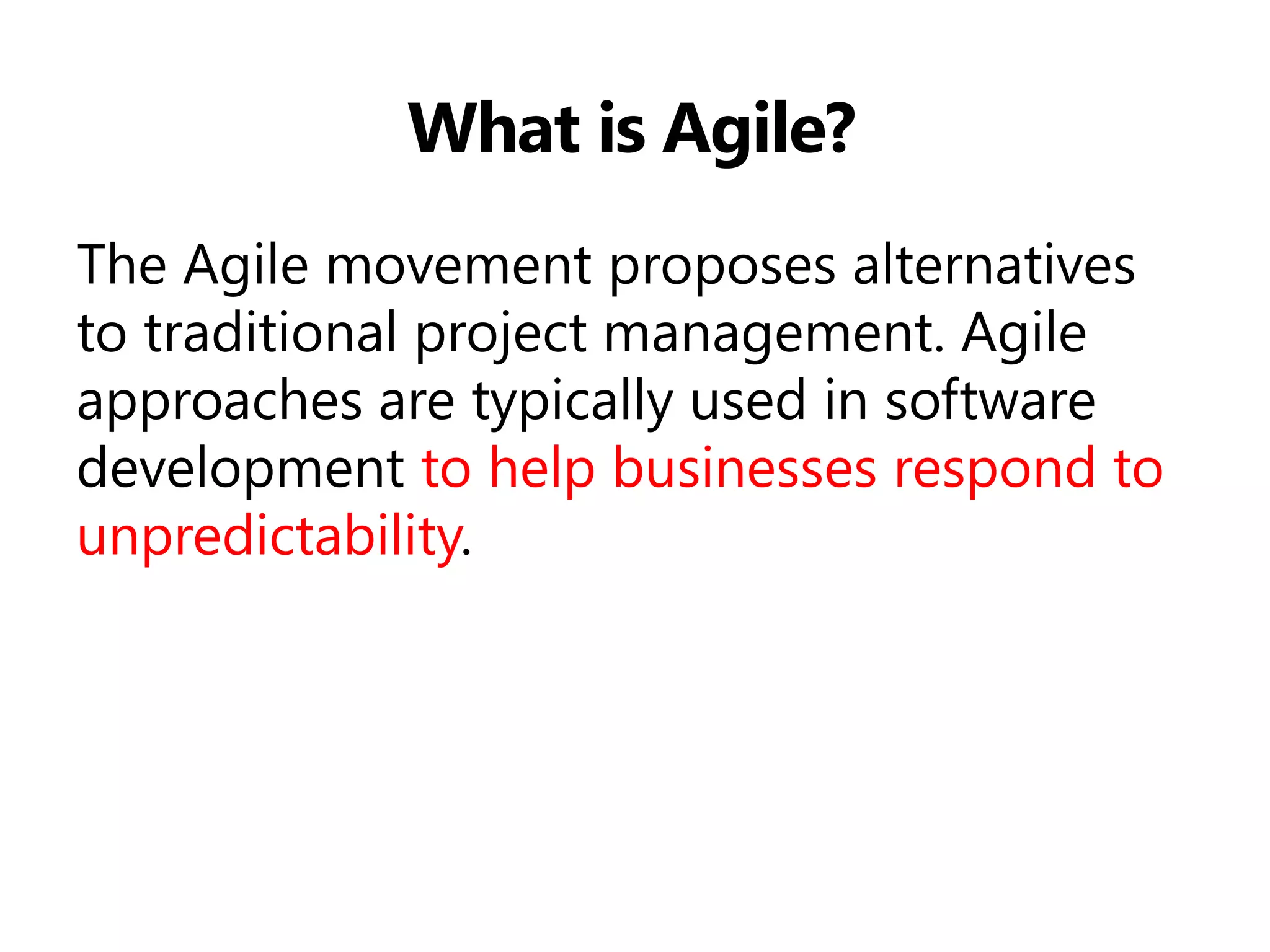 What is Agile? 
The Agile movement proposes alternatives to traditional project management. Agile approaches are typically used in software development to help businesses respond to unpredictability.  