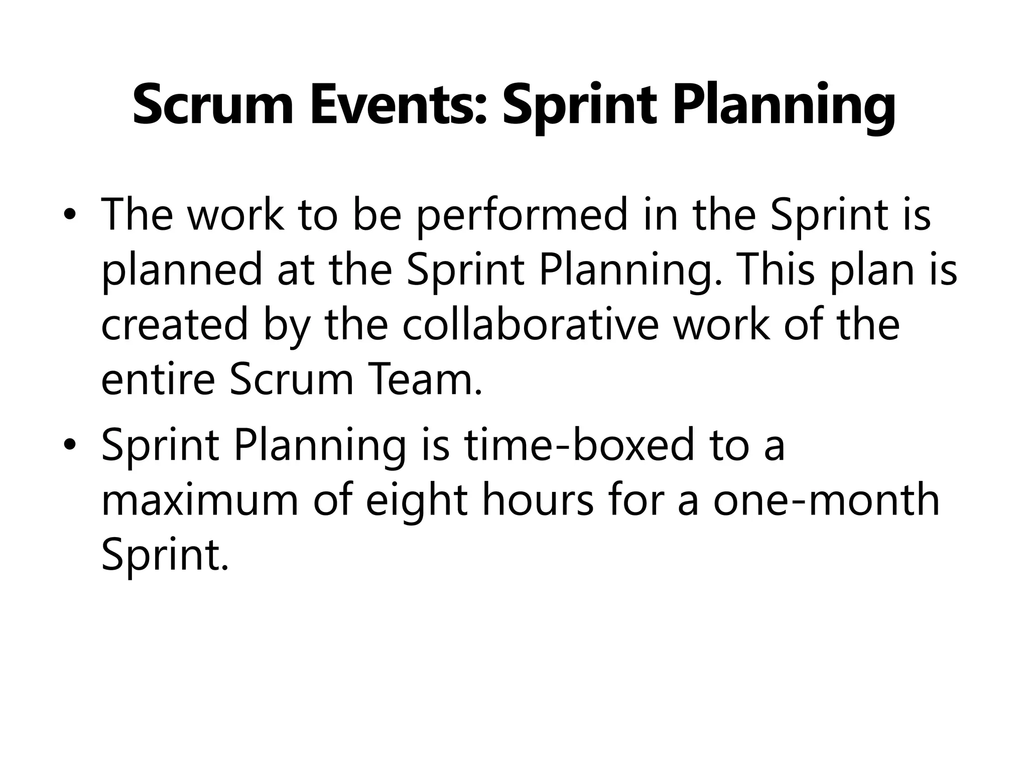 Scrum Events: Sprint Planning 
•The work to be performed in the Sprint is planned at the Sprint Planning. This plan is created by the collaborative work of the entire Scrum Team. 
•Sprint Planning is time-boxed to a maximum of eight hours for a one-month Sprint.  