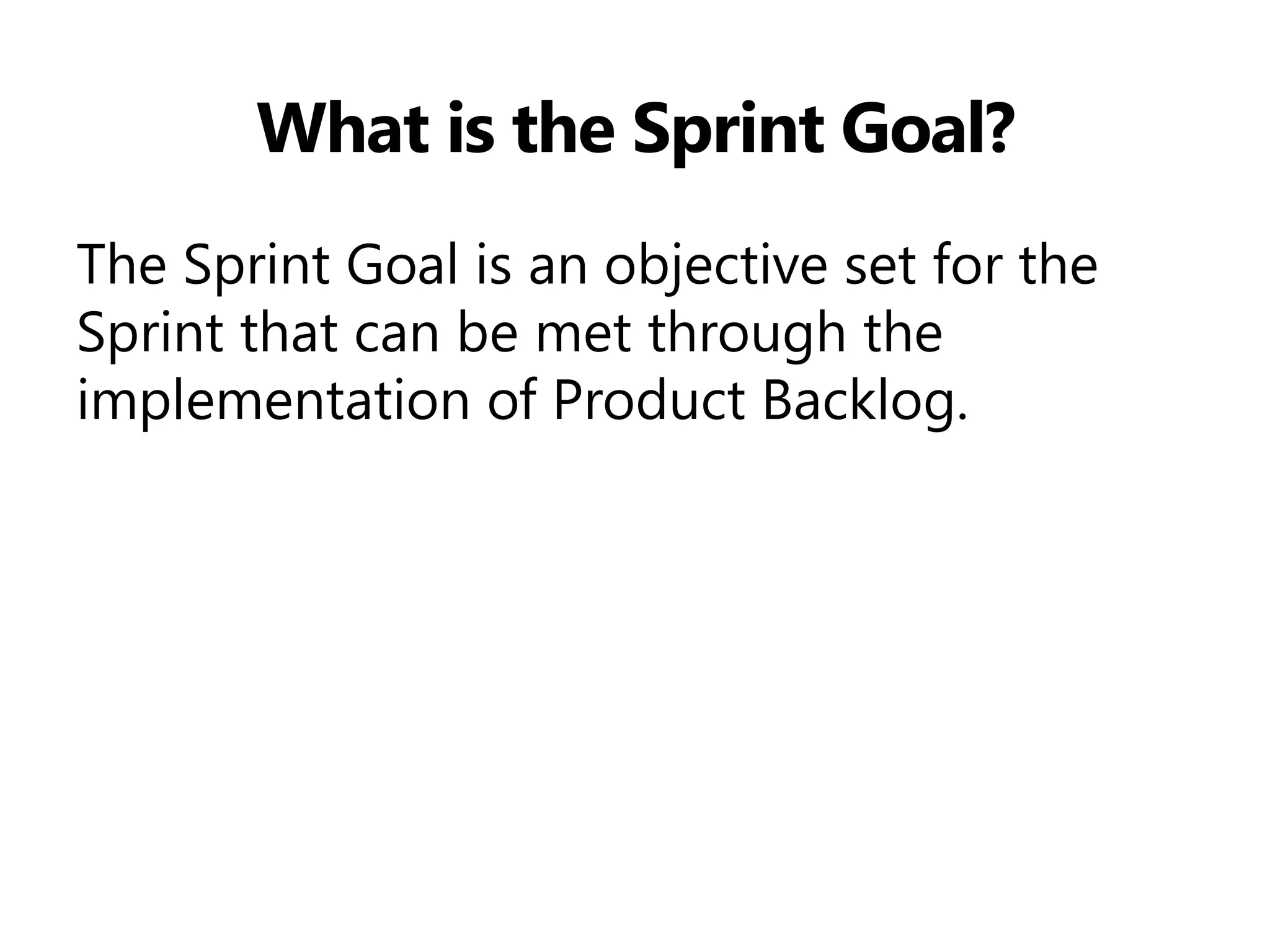 What is the Sprint Goal? 
The Sprint Goal is an objective set for the Sprint that can be met through the implementation of Product Backlog.  
