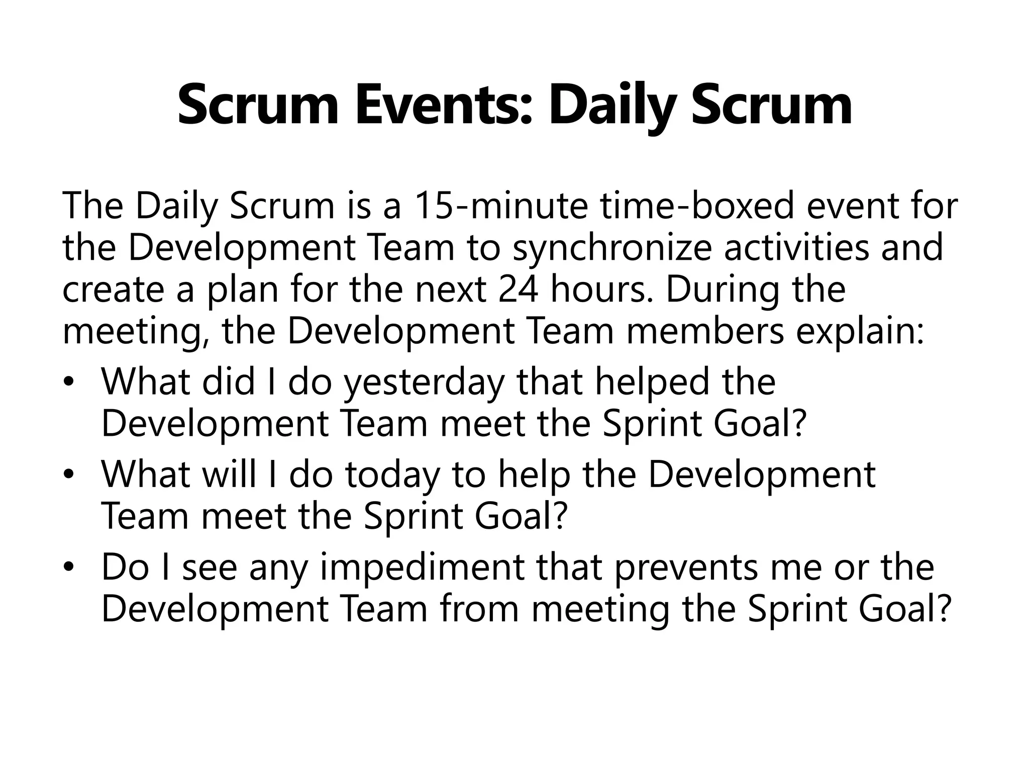 Scrum Events: Daily Scrum 
The Daily Scrum is a 15-minute time-boxed event for the Development Team to synchronize activities and create a plan for the next 24 hours. During the meeting, the Development Team members explain: 
•What did I do yesterday that helped the Development Team meet the Sprint Goal? 
•What will I do today to help the Development Team meet the Sprint Goal? 
•Do I see any impediment that prevents me or the Development Team from meeting the Sprint Goal?  