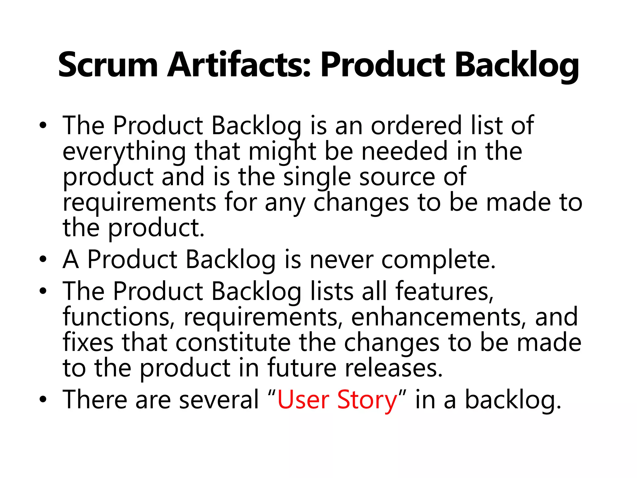 Scrum Artifacts: Product Backlog 
•The Product Backlog is an ordered list of everything that might be needed in the product and is the single source of requirements for any changes to be made to the product. 
•A Product Backlog is never complete. 
•The Product Backlog lists all features, functions, requirements, enhancements, and fixes that constitute the changes to be made to the product in future releases. 
•There are several “User Story” in a backlog.  